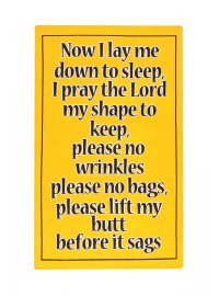 YELLOW SAYING TEATOWEL
YELLOW TEATOWEL NOW I LAY ME DOWN TO SLEEP I PRAY TO GOD MY SHAPE TO KEEP NO MORE WRINKLES NO MORE BAGSPLEASE LIFT MY BUT BEFORE IT SAGS
Please Click the image for more information.